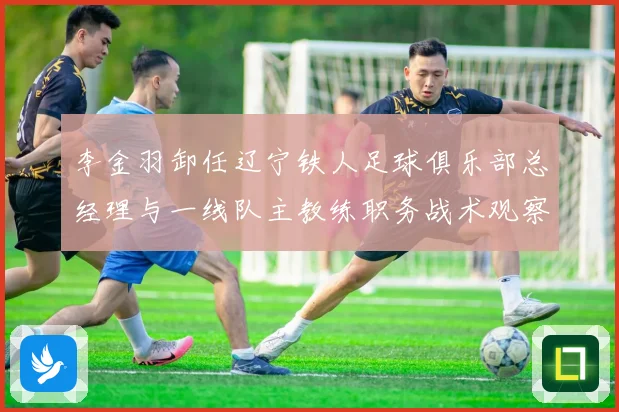 李金羽卸任辽宁铁人足球俱乐部总经理与一线队主教练职务战术观察