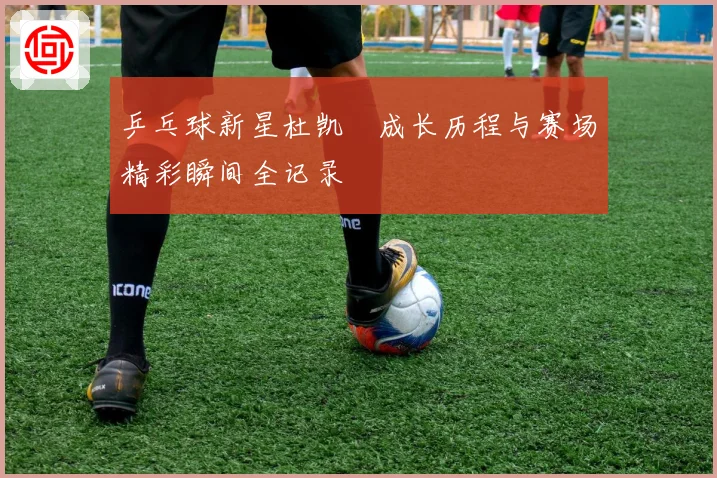 乒乓球新星杜凯琹成长历程与赛场精彩瞬间全记录