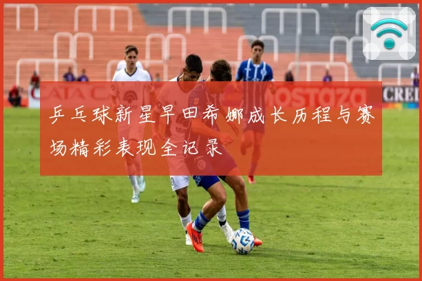 乒乓球新星早田希娜成长历程与赛场精彩表现全记录