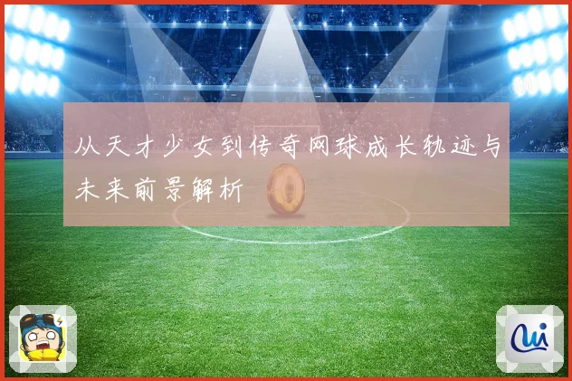 从天才少女到传奇网球成长轨迹与未来前景解析