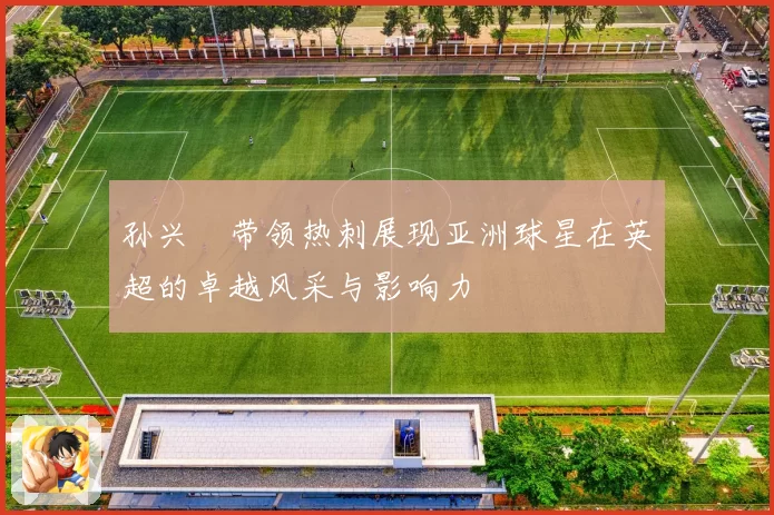 孙兴慜带领热刺展现亚洲球星在英超的卓越风采与影响力