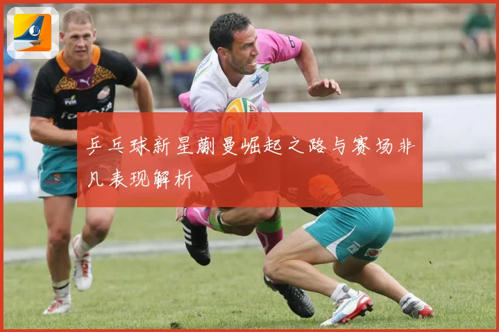 乒乓球新星蒯曼崛起之路与赛场非凡表现解析