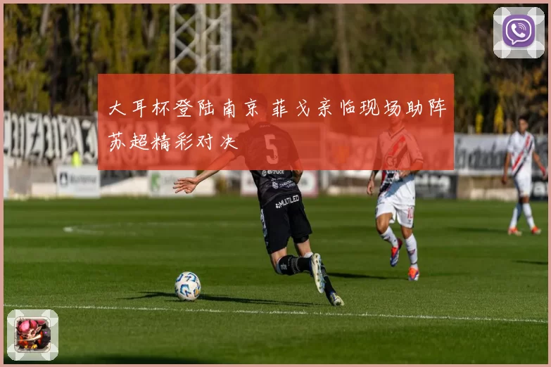 大耳杯登陆南京 菲戈亲临现场助阵苏超精彩对决