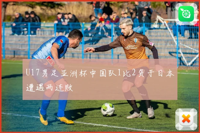 U17男足亚洲杯中国队1比2负于日本遭遇两连败
