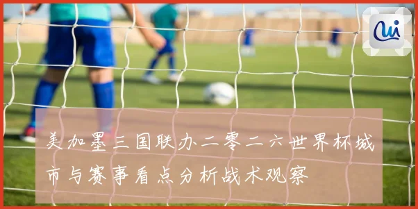 美加墨三国联办二零二六世界杯城市与赛事看点分析战术观察