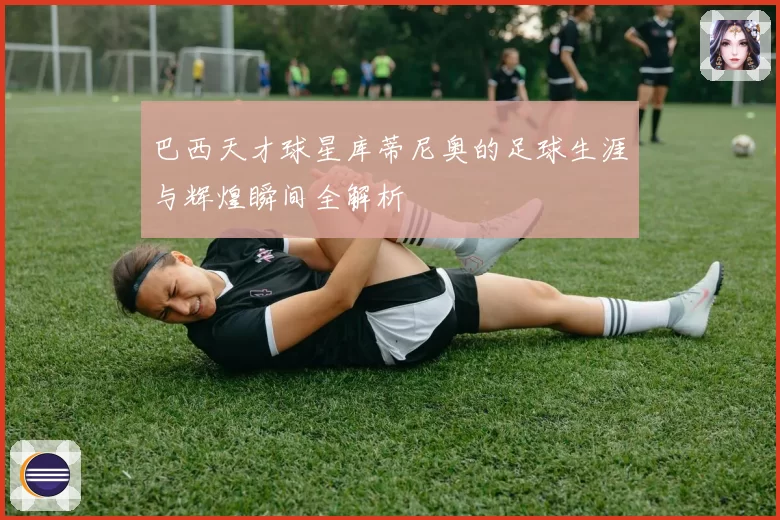 巴西天才球星库蒂尼奥的足球生涯与辉煌瞬间全解析