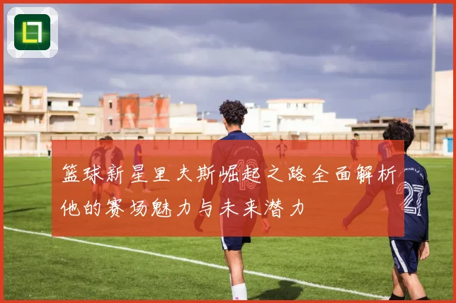 篮球新星里夫斯崛起之路全面解析他的赛场魅力与未来潜力