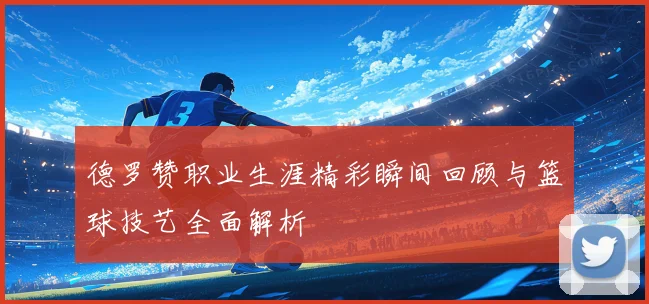 德罗赞职业生涯精彩瞬间回顾与篮球技艺全面解析