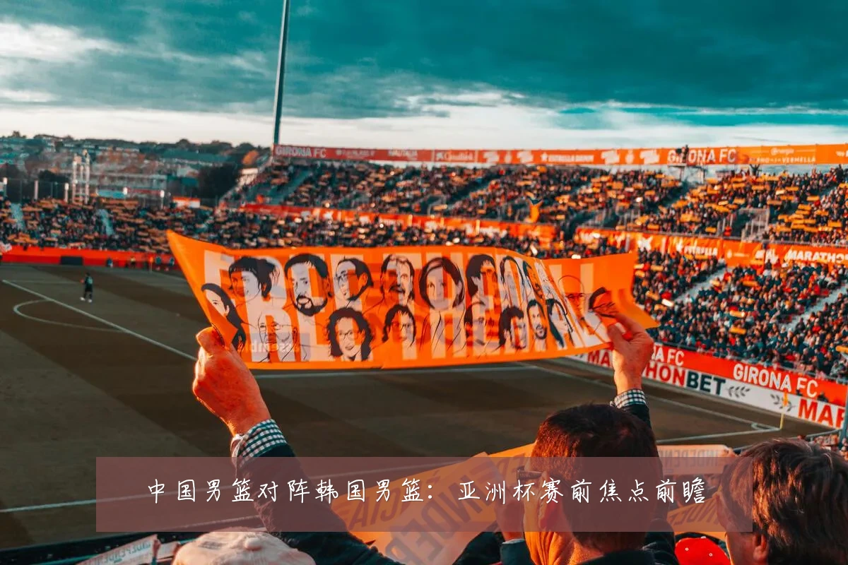 中国男篮对阵韩国男篮:亚洲杯赛前焦点前瞻