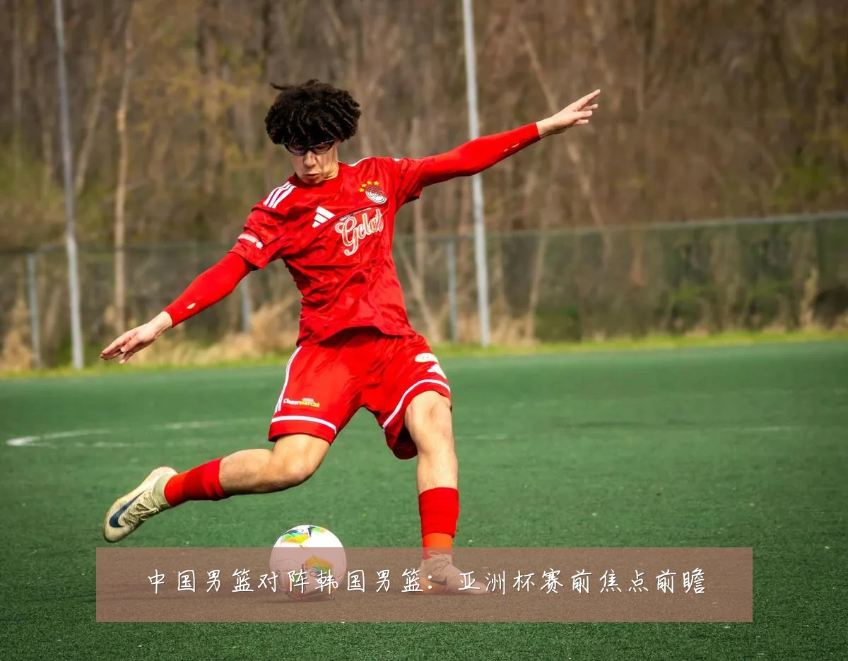 中国男篮对阵韩国男篮:亚洲杯赛前焦点前瞻