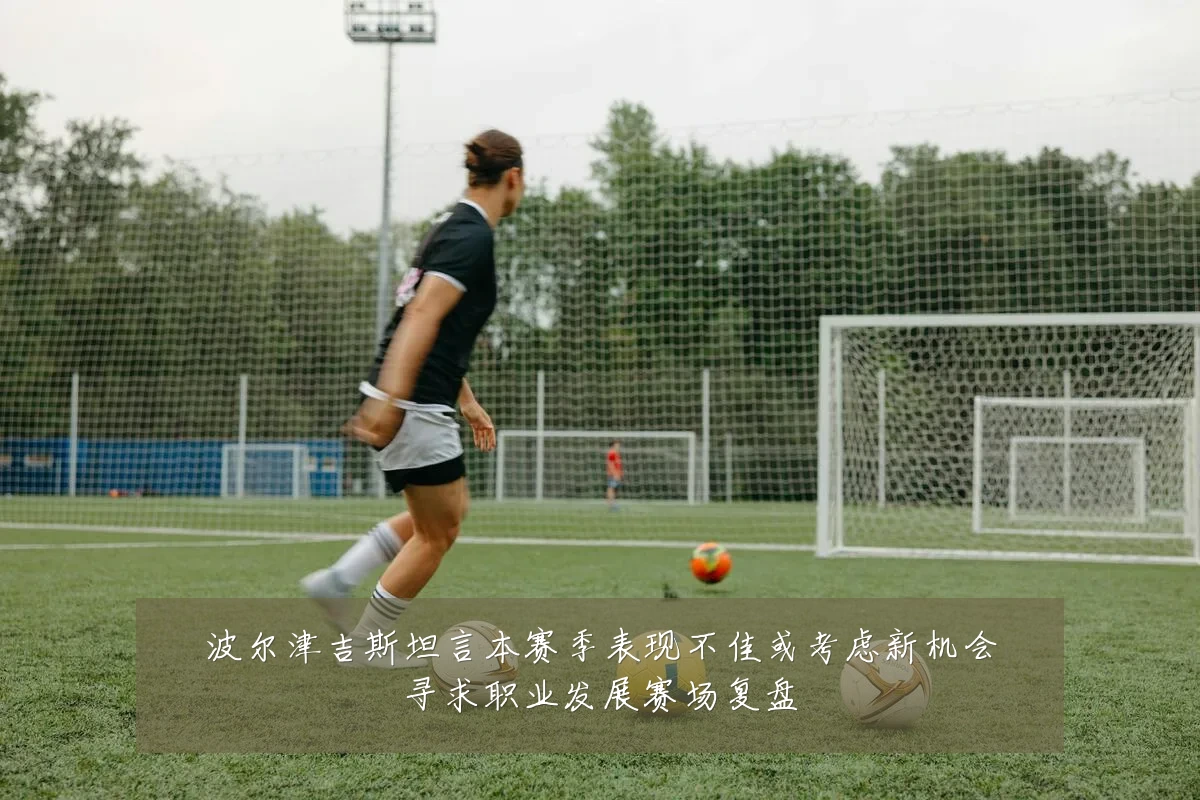 波尔津吉斯坦言本赛季表现不佳或考虑新机会寻求职业发展赛场复盘